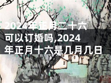 2024年正月二十六可以订婚吗,2024年正月十六是几月几日