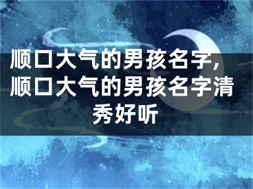 顺口大气的男孩名字,顺口大气的男孩名字清秀好听