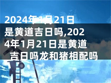2024年1月21日是黄道吉日吗,2024年1月21日是黄道吉日吗龙和猪相配吗