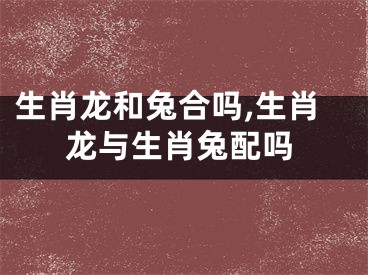 生肖龙和兔合吗,生肖龙与生肖兔配吗