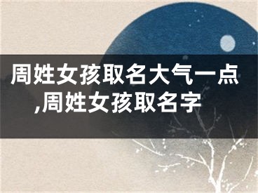周姓女孩取名大气一点,周姓女孩取名字