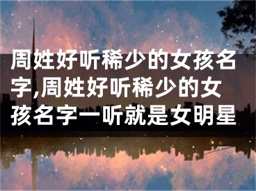 周姓好听稀少的女孩名字,周姓好听稀少的女孩名字一听就是女明星