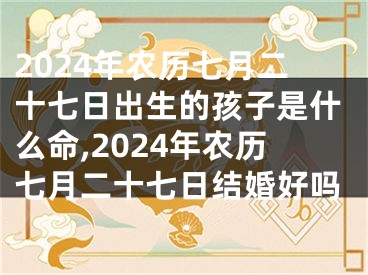 2024年农历七月二十七日出生的孩子是什么命,2024年农历七月二十七日结婚好吗