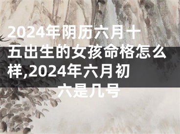 2024年阴历六月十五出生的女孩命格怎么样,2024年六月初六是几号