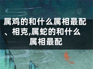属鸡的和什么属相最配、相克,属蛇的和什么属相最配