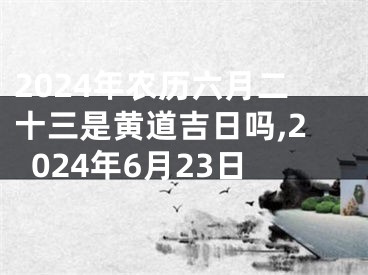 2024年农历六月二十三是黄道吉日吗,2024年6月23日