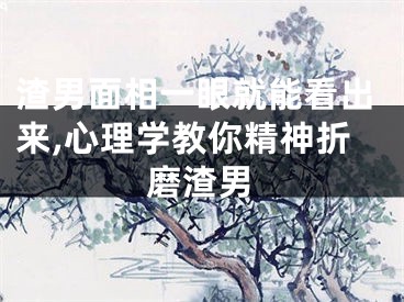 渣男面相一眼就能看出来,心理学教你精神折磨渣男