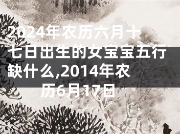 2024年农历六月十七日出生的女宝宝五行缺什么,2014年农历6月17日