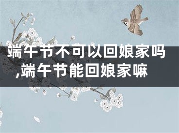 端午节不可以回娘家吗,端午节能回娘家嘛