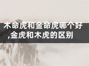 木命虎和金命虎哪个好,金虎和木虎的区别