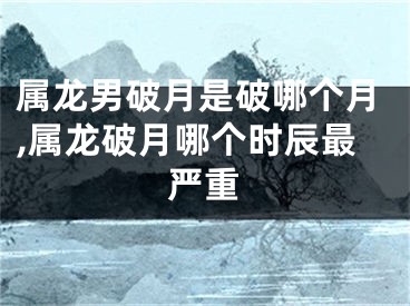属龙男破月是破哪个月,属龙破月哪个时辰最严重