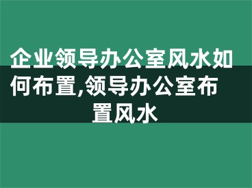 企业领导办公室风水如何布置,领导办公室布置风水