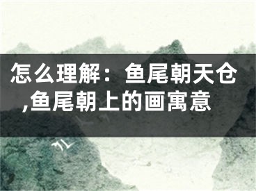 怎么理解：鱼尾朝天仓,鱼尾朝上的画寓意