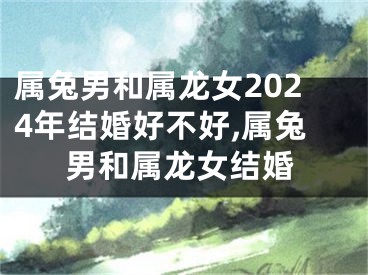属兔男和属龙女2024年结婚好不好,属兔男和属龙女结婚