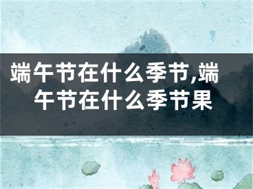 端午节在什么季节,端午节在什么季节果