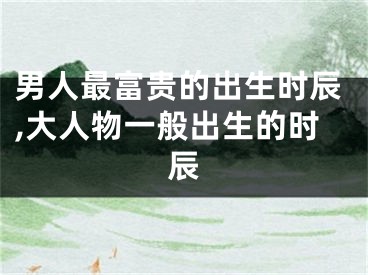 男人最富贵的出生时辰,大人物一般出生的时辰