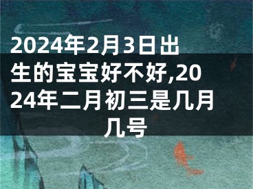 2024年2月3日出生的宝宝好不好,2024年二月初三是几月几号