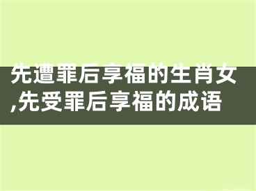 先遭罪后享福的生肖女,先受罪后享福的成语
