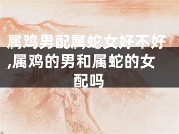 属鸡男配属蛇女好不好,属鸡的男和属蛇的女配吗