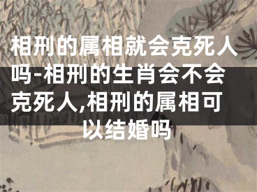 相刑的属相就会克死人吗-相刑的生肖会不会克死人,相刑的属相可以结婚吗