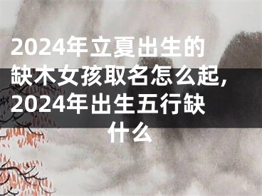 2024年立夏出生的缺木女孩取名怎么起,2024年出生五行缺什么