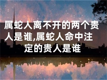 属蛇人离不开的两个贵人是谁,属蛇人命中注定的贵人是谁