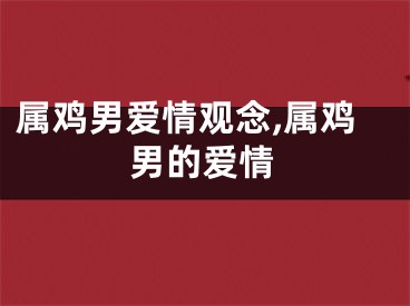 属鸡男爱情观念,属鸡男的爱情