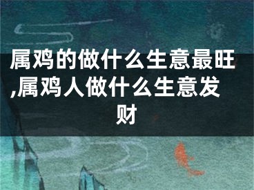 属鸡的做什么生意最旺,属鸡人做什么生意发财