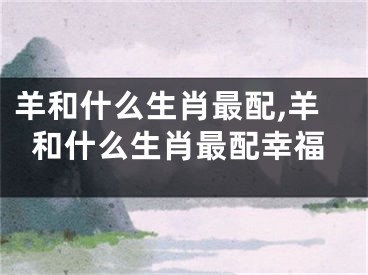 羊和什么生肖最配,羊和什么生肖最配幸福