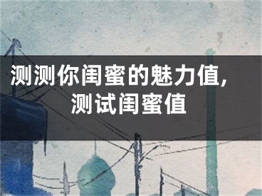 测测你闺蜜的魅力值,测试闺蜜值