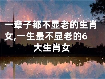 一辈子都不显老的生肖女,一生最不显老的6大生肖女