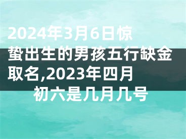 2024年3月6日惊蛰出生的男孩五行缺金取名,2023年四月初六是几月几号