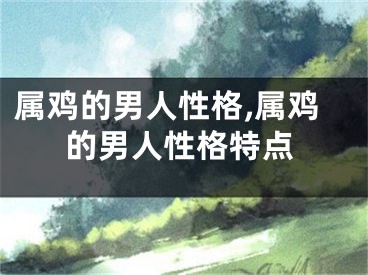 属鸡的男人性格,属鸡的男人性格特点