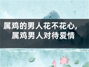 属鸡的男人花不花心,属鸡男人对待爱情