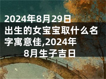 2024年8月29日出生的女宝宝取什么名字寓意佳,2024年8月生子吉日