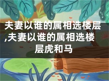 夫妻以谁的属相选楼层,夫妻以谁的属相选楼层虎和马