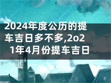 2024年度公历的提车吉日多不多,2o21年4月份提车吉日