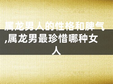 属龙男人的性格和脾气,属龙男最珍惜哪种女人