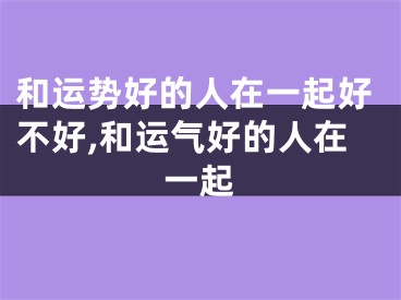 和运势好的人在一起好不好,和运气好的人在一起
