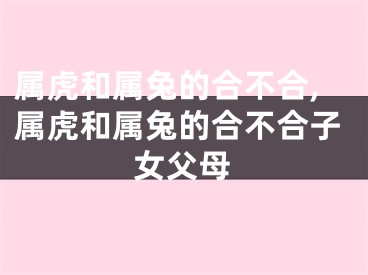 属虎和属兔的合不合,属虎和属兔的合不合子女父母