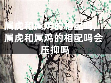 属虎和属鸡的相配吗,属虎和属鸡的相配吗会压抑吗