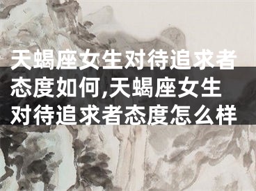天蝎座女生对待追求者态度如何,天蝎座女生对待追求者态度怎么样