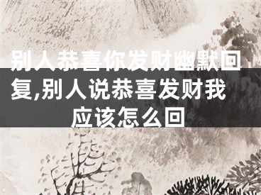 别人恭喜你发财幽默回复,别人说恭喜发财我应该怎么回