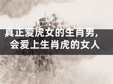真正爱虎女的生肖男,会爱上生肖虎的女人