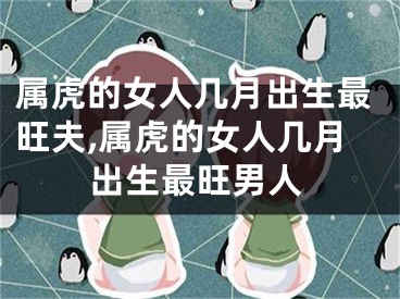 属虎的女人几月出生最旺夫,属虎的女人几月出生最旺男人