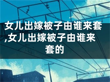 女儿出嫁被子由谁来套,女儿出嫁被子由谁来套的