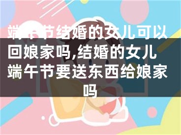 端午节结婚的女儿可以回娘家吗,结婚的女儿端午节要送东西给娘家吗