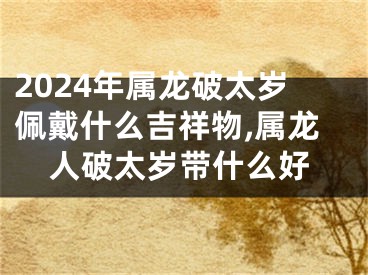 2024年属龙破太岁佩戴什么吉祥物,属龙人破太岁带什么好