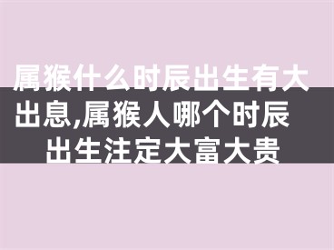 属猴什么时辰出生有大出息,属猴人哪个时辰出生注定大富大贵