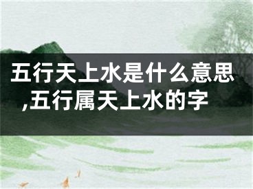 五行天上水是什么意思,五行属天上水的字